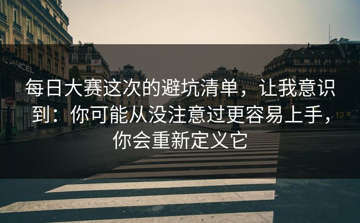 每日大赛这次的避坑清单，让我意识到：你可能从没注意过更容易上手，你会重新定义它
