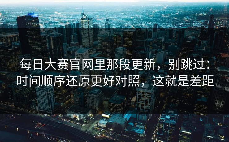 每日大赛官网里那段更新，别跳过：时间顺序还原更好对照，这就是差距