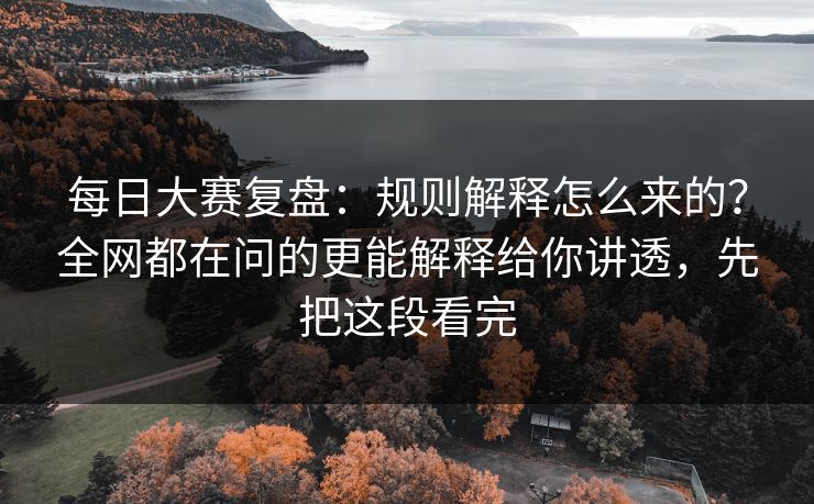 每日大赛复盘：规则解释怎么来的？全网都在问的更能解释给你讲透，先把这段看完