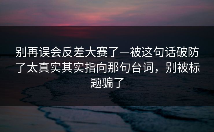 别再误会反差大赛了—被这句话破防了太真实其实指向那句台词,别被标题骗了 别再误会反差大赛了—被这句话破防了太真实其实指向那句台词,别被标题骗了