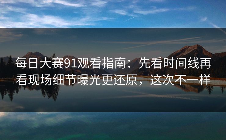 每日大赛91观看指南:先看时间线再看现场细节曝光更还原,这次不一样 每日大赛91观看指南:先看时间线再看现场细节曝光更还原,这次不一样