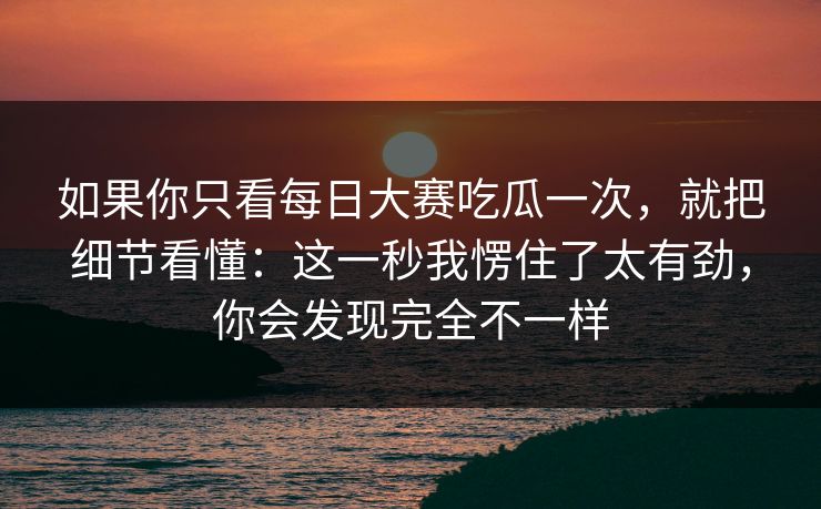 如果你只看每日大赛吃瓜一次,就把细节看懂:这一秒我愣住了太有劲,你会发现完全不一样