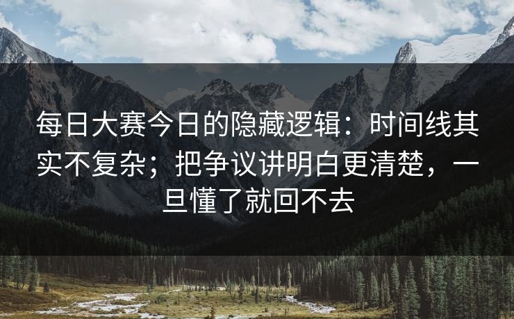 每日大赛今日的隐藏逻辑:时间线其实不复杂;把争议讲明白更清楚,一旦懂了就回不去