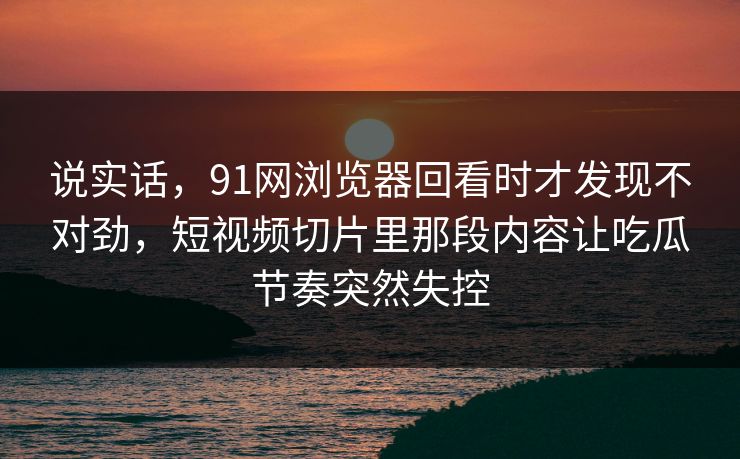 说实话，91网浏览器回看时才发现不对劲，短视频切片里那段内容让吃瓜节奏突然失控